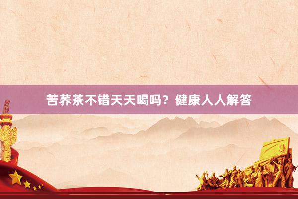苦荞茶不错天天喝吗？健康人人解答